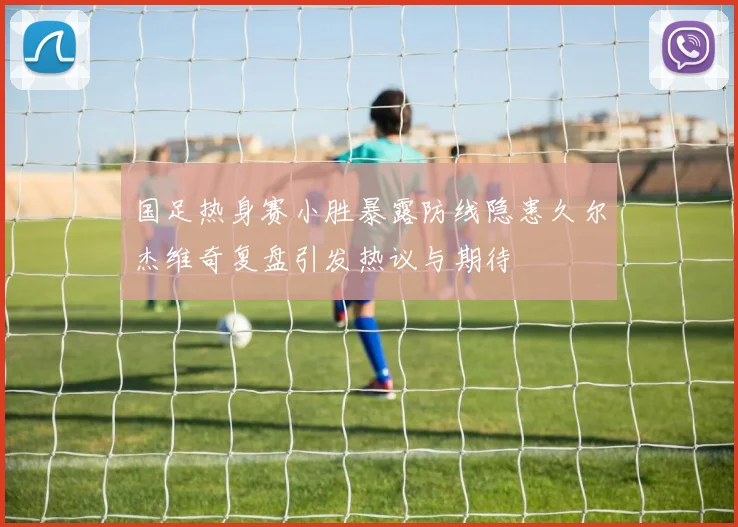 国足热身赛小胜暴露防线隐患久尔杰维奇复盘引发热议与期待