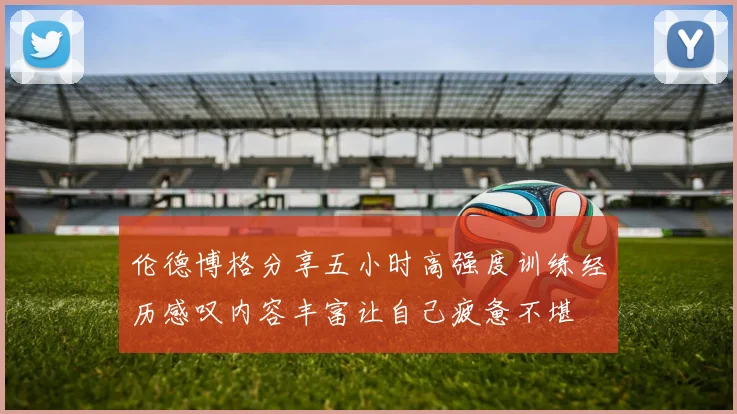 伦德博格分享五小时高强度训练经历感叹内容丰富让自己疲惫不堪