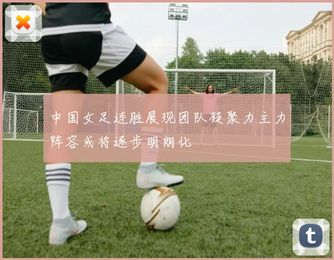 中国女足连胜展现团队凝聚力主力阵容或将逐步明朗化