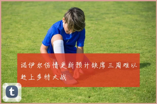 诺伊尔伤情更新预计缺席三周难以赶上多特大战