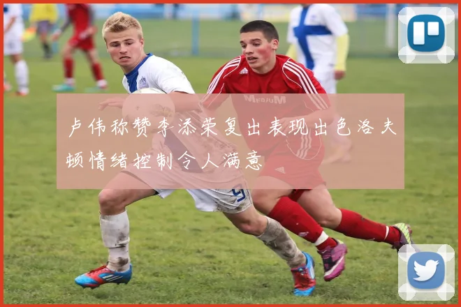 卢伟称赞李添荣复出表现出色洛夫顿情绪控制令人满意