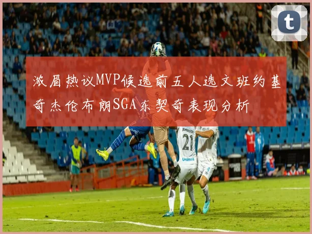 浓眉热议MVP候选前五人选文班约基奇杰伦布朗SGA东契奇表现分析