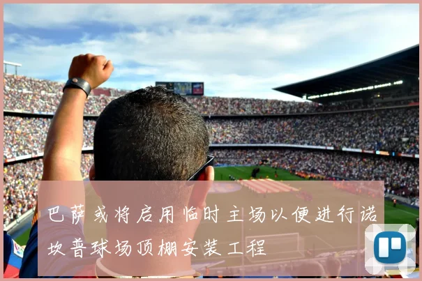 巴萨或将启用临时主场以便进行诺坎普球场顶棚安装工程