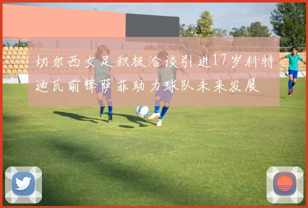 切尔西女足积极洽谈引进17岁科特迪瓦前锋萨菲助力球队未来发展