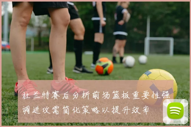 杜兰特赛后分析前场篮板重要性强调进攻需简化策略以提升效率