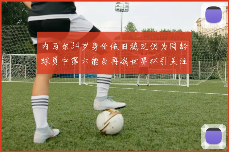 内马尔34岁身价依旧稳定仍为同龄球员中第六能否再战世界杯引关注