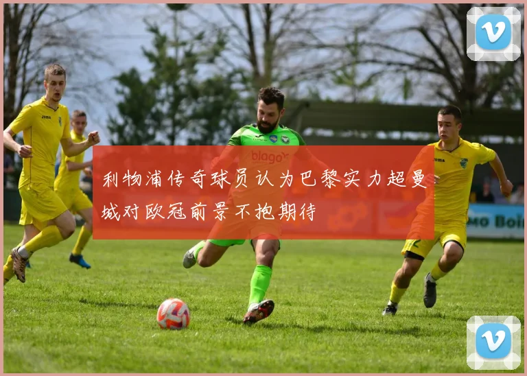 利物浦传奇球员认为巴黎实力超曼城对欧冠前景不抱期待