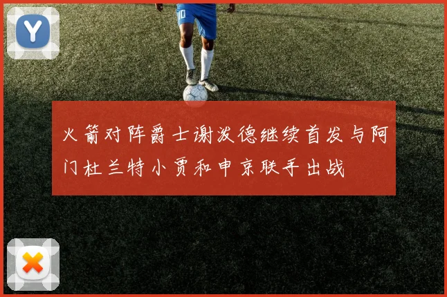 火箭对阵爵士谢泼德继续首发与阿门杜兰特小贾和申京联手出战