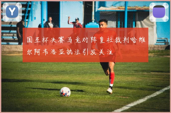 国王杯决赛马竞对阵皇社裁判哈维尔阿韦洛亚执法引发关注
