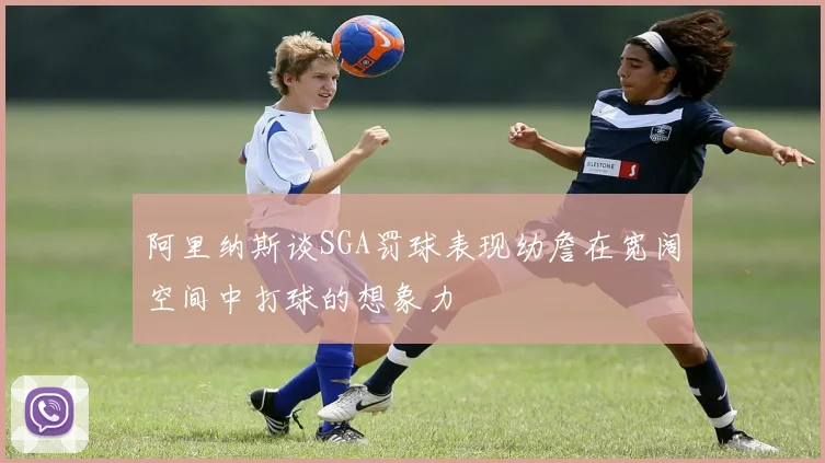 阿里纳斯谈SGA罚球表现幼詹在宽阔空间中打球的想象力