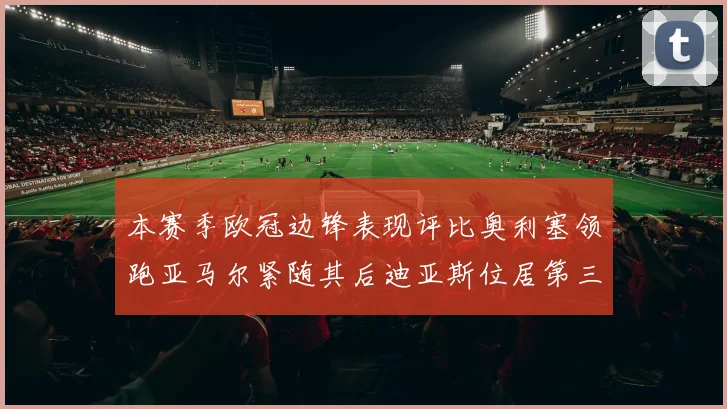 本赛季欧冠边锋表现评比奥利塞领跑亚马尔紧随其后迪亚斯位居第三