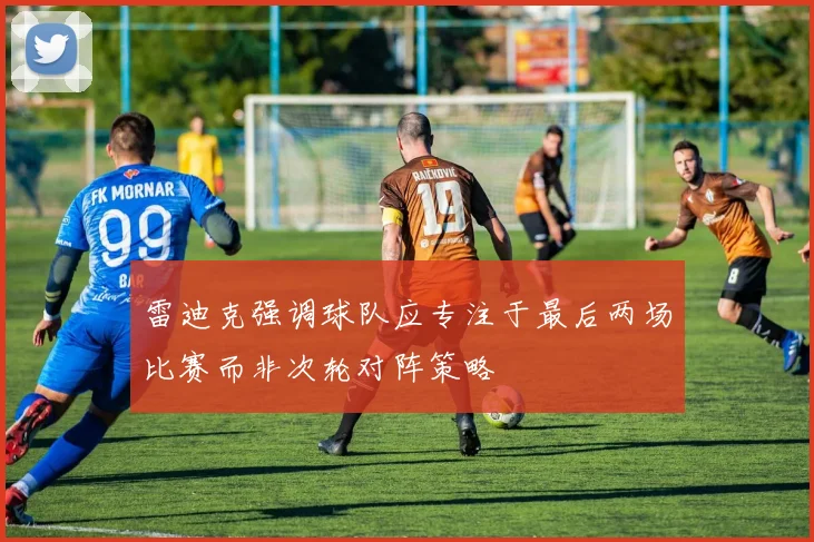 雷迪克强调球队应专注于最后两场比赛而非次轮对阵策略
