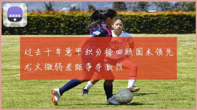过去十年意甲积分榜回顾国米领先尤文微弱差距争夺激烈
