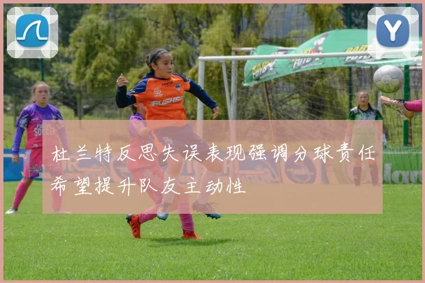 杜兰特反思失误表现强调分球责任希望提升队友主动性