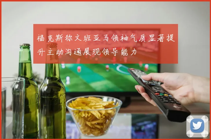 福克斯称文班亚马领袖气质显著提升主动沟通展现领导能力