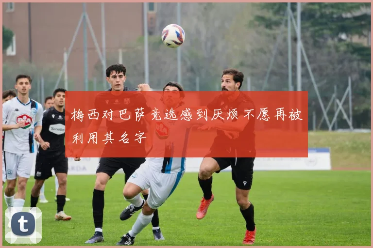 梅西对巴萨竞选感到厌烦不愿再被利用其名字