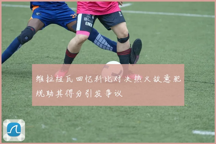 维拉纽瓦回忆科比对决热火故意犯规助其得分引发争议