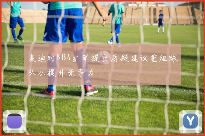 麦迪对NBA扩军提出质疑建议重组球队以提升竞争力