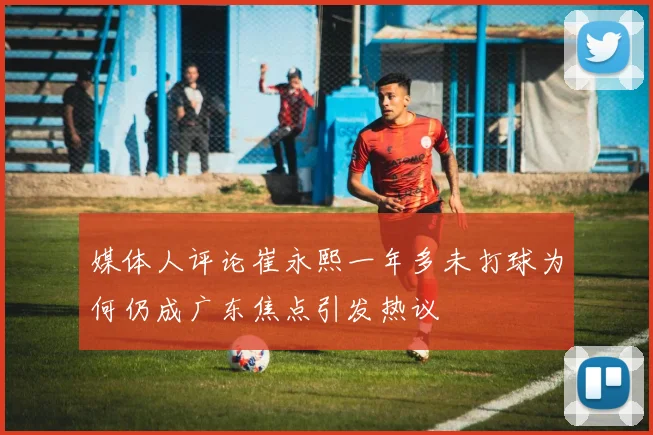 媒体人评论崔永熙一年多未打球为何仍成广东焦点引发热议