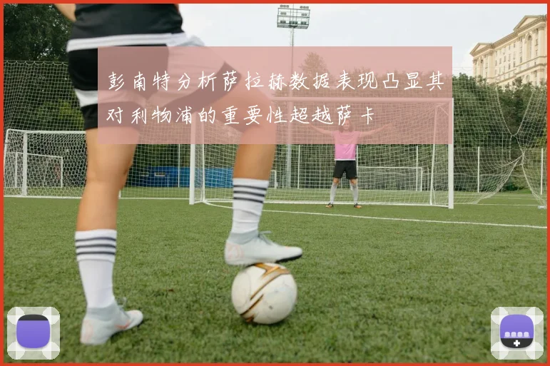 彭南特分析萨拉赫数据表现凸显其对利物浦的重要性超越萨卡