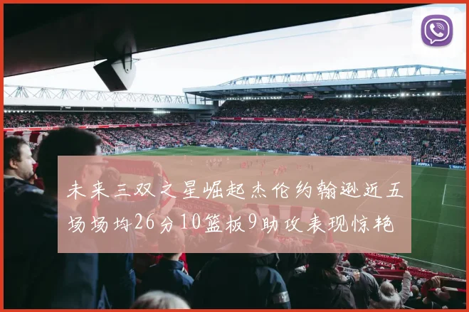 未来三双之星崛起杰伦约翰逊近五场场均26分10篮板9助攻表现惊艳
