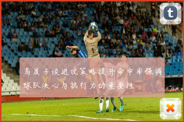 乌度卡谈进攻策略提升命中率强调球队决心与执行力的重要性