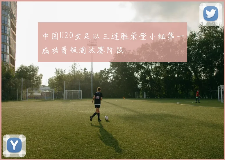中国U20女足以三连胜荣登小组第一成功晋级淘汰赛阶段