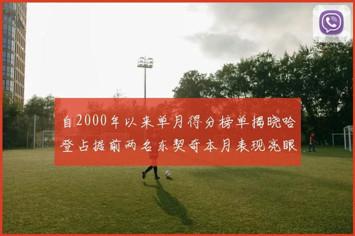 自2000年以来单月得分榜单揭晓哈登占据前两名东契奇本月表现亮眼