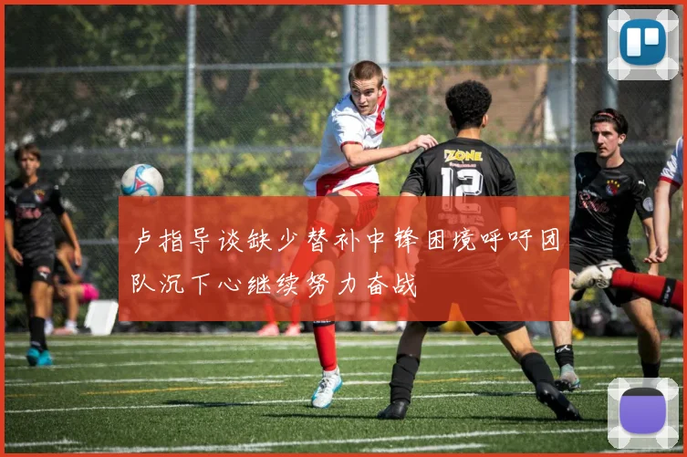 卢指导谈缺少替补中锋困境呼吁团队沉下心继续努力奋战