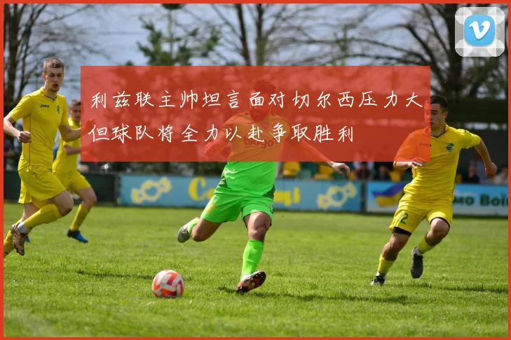 利兹联主帅坦言面对切尔西压力大但球队将全力以赴争取胜利
