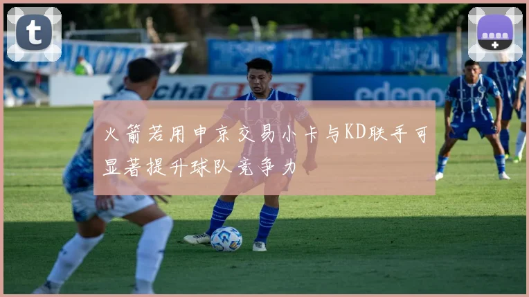 火箭若用申京交易小卡与KD联手可显著提升球队竞争力